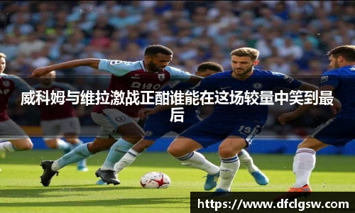 6T体育威科姆与维拉激战正酣谁能在这场较量中笑到最后